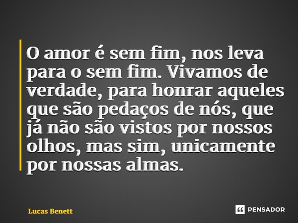 ⁠O amor é sem fim, nos leva para o sem fim. Vivamos de verdade, para honrar aqueles que são pedaços de nós, que já não são vistos por nossos olhos, mas sim, uni... Frase de Lucas Benett.