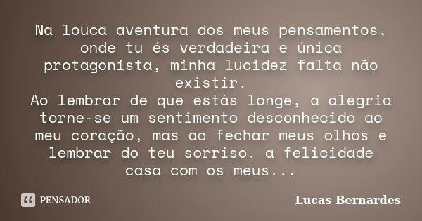 Na louca aventura dos meus pensamentos, onde tu és verdadeira e única protagonista, minha lucidez falta não existir. Ao lembrar de que estás longe, a alegria to... Frase de Lucas Bernardes.