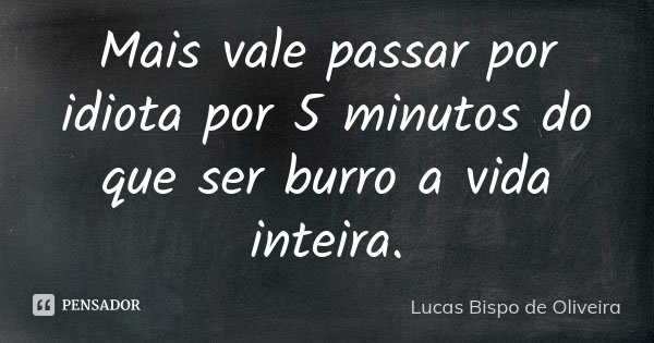 Mais vale passar por idiota por 5 minutos do que ser burro a vida inteira.... Frase de Lucas Bispo de Oliveira.