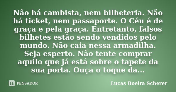 Não há cambista, nem bilheteria. Não há ticket, nem passaporte. O Céu é de graça e pela graça. Entretanto, falsos bilhetes estão sendo vendidos pelo mundo. Não ... Frase de Lucas Boeira Scherer.