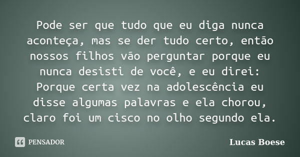 Pode ser que tudo que eu diga nunca aconteça, mas se der tudo certo, então nossos filhos vão perguntar porque eu nunca desisti de você, e eu direi: Porque certa... Frase de Lucas Boese.