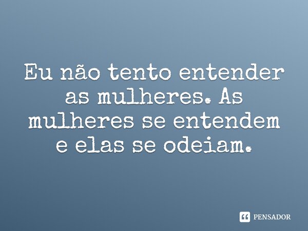 Eu não tento entender as mulheres. As mulheres se entendem e elas se odeiam.