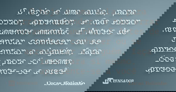 O hoje é uma aula, para errar, aprender, e não errar novamente amanhã. E Antes de tentar conhecer ou se apresentar a alguém, faça isso para si mesmo, apresente-... Frase de Lucas Bolanho.