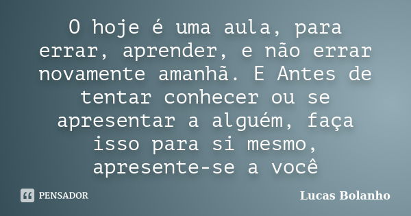 O hoje é uma aula, para errar, aprender, e não errar novamente amanhã. E Antes de tentar conhecer ou se apresentar a alguém, faça isso para si mesmo, apresente-... Frase de Lucas Bolanho.