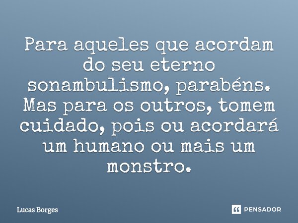 Para aqueles que acordam do seu eterno sonambulismo, parabéns. Mas para os outros, tomem cuidado, pois ou acordará um humano ou mais um monstro.... Frase de Lucas Borges.