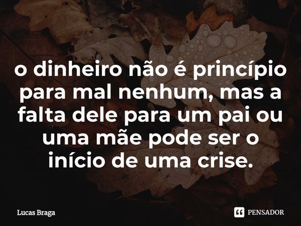 ⁠o dinheiro não é princípio para mal nenhum, mas a falta dele para um pai ou uma mãe pode ser o início de uma crise.... Frase de Lucas Braga.