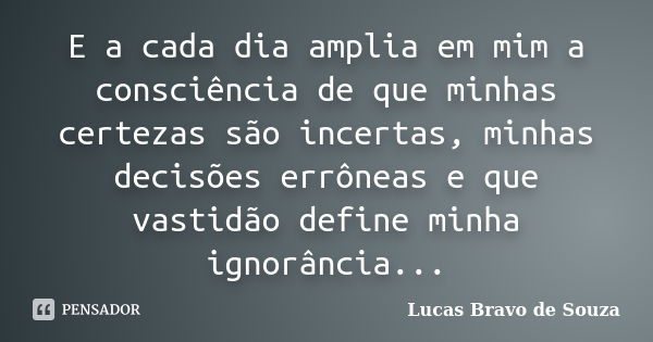 E a cada dia amplia em mim a consciência de que minhas certezas são incertas, minhas decisões errôneas e que vastidão define minha ignorância...... Frase de Lucas Bravo de Souza.