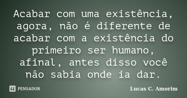 Acabar com uma existência, agora, não é diferente de acabar com a existência do primeiro ser humano, afinal, antes disso você não sabia onde ia dar.... Frase de Lucas C. Amorim.