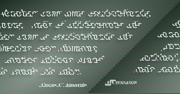 Acabar com uma existência, agora, não é diferente de acabar com a existência do primeiro ser humano, afinal, antes disso você não sabia onde ia dar.... Frase de Lucas C. Amorim.