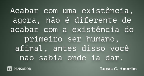 Acabar com uma existência, agora, não é diferente de acabar com a existência do primeiro ser humano, afinal, antes disso você não sabia onde ia dar.... Frase de Lucas C. Amorim.