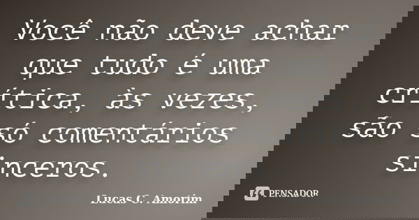 Você não deve achar que tudo é uma crítica, às vezes, são só comentários sinceros.... Frase de Lucas C. Amorim.