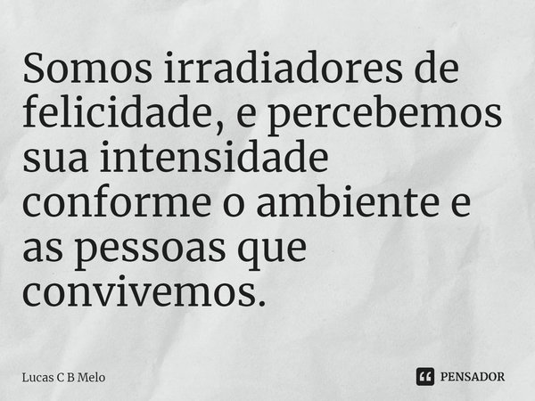 ⁠Somos irradiadores de felicidade, e percebemos sua intensidade conforme o ambiente e as pessoas que convivemos.... Frase de Lucas C B Melo.