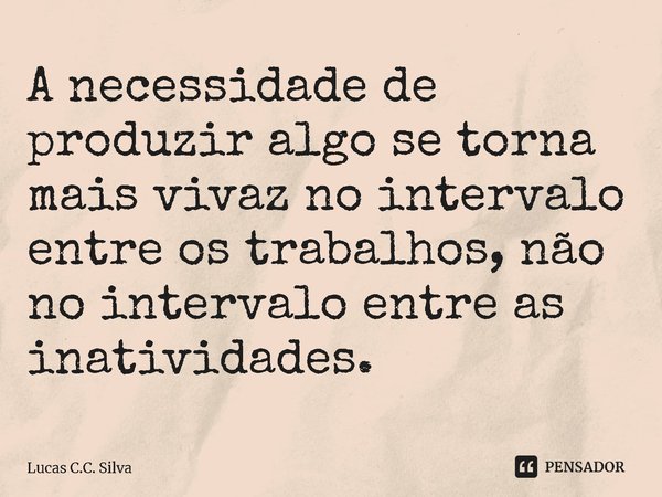 ⁠A necessidade de produzir algo se torna mais vivaz no intervalo entre os trabalhos, não no intervalo entre as inatividades.... Frase de Lucas C.C. Silva.
