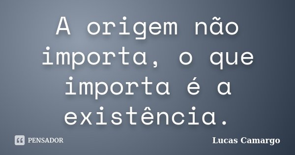 A origem não importa, o que importa é a existência.... Frase de Lucas Camargo.