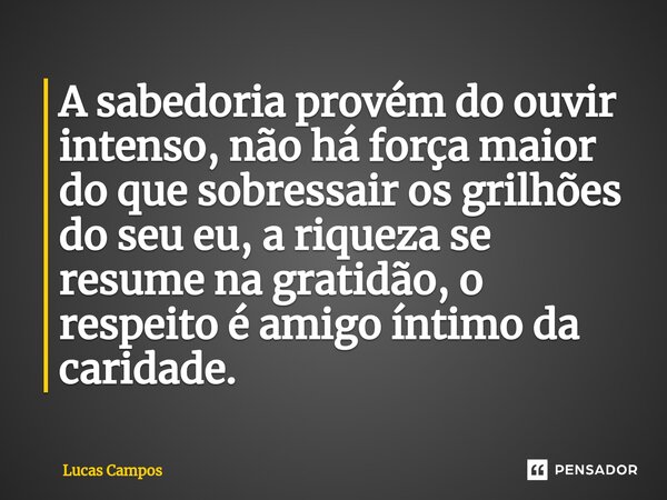 ⁠A sabedoria provém do ouvir intenso, não há força maior do que sobressair os grilhões do seu eu, a riqueza se resume na gratidão, o respeito é amigo íntimo da ... Frase de Lucas Campos.