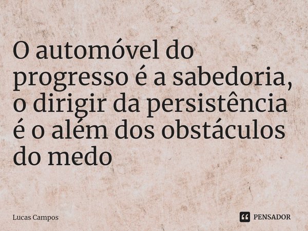 ⁠O automóvel do progresso é a sabedoria, o dirigir da persistência é o além dos obstáculos do medo... Frase de Lucas Campos.
