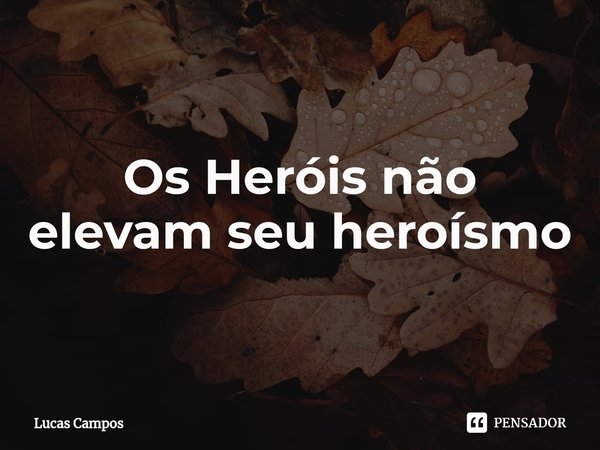 Os Heróis não elevam seu heroísmo... Frase de Lucas Campos.