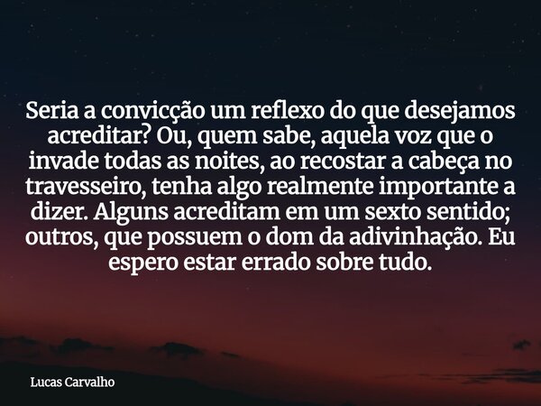 Seria a convicção um reflexo do que desejamos acreditar? Ou, quem sabe, aquela voz que o invade todas as noites, ao recostar a cabeça no travesseiro, tenha algo... Frase de Lucas Carvalho.
