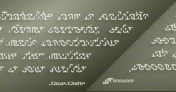 Trabalhe com a solidão de forma correta, ela será mais construtiva do que ter muitas pessoas a sua volta... Frase de Lucas Castro.
