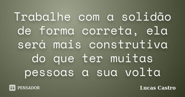 Trabalhe com a solidão de forma correta, ela será mais construtiva do que ter muitas pessoas a sua volta... Frase de Lucas Castro.