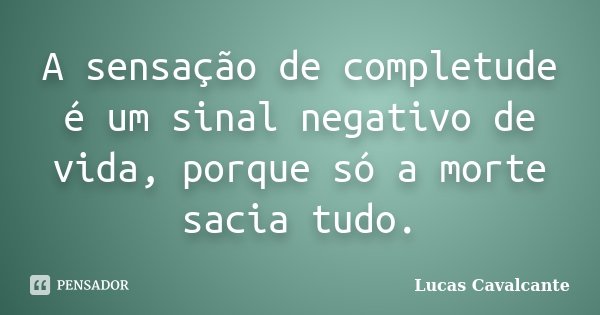 A sensação de completude é um sinal negativo de vida, porque só a morte sacia tudo.... Frase de Lucas Cavalcante.