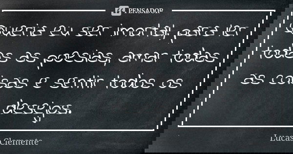 Queria eu ser imortal, para ler todas as poesias, amar todas as coisas e sentir todos os desejos.... Frase de Lucas Clemente..