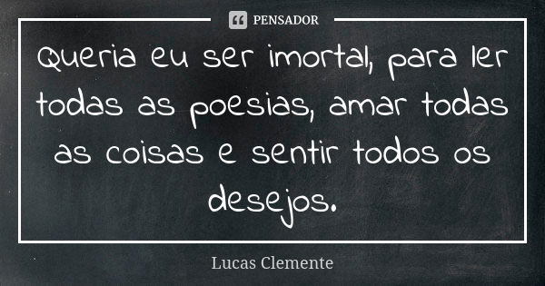 Queria eu ser imortal, para ler todas as poesias, amar todas as coisas e sentir todos os desejos.... Frase de Lucas Clemente..