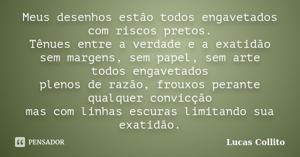 Meus desenhos estão todos engavetados com riscos pretos. Tênues entre a verdade e a exatidão sem margens, sem papel, sem arte todos engavetados plenos de razão,... Frase de Lucas Collito.