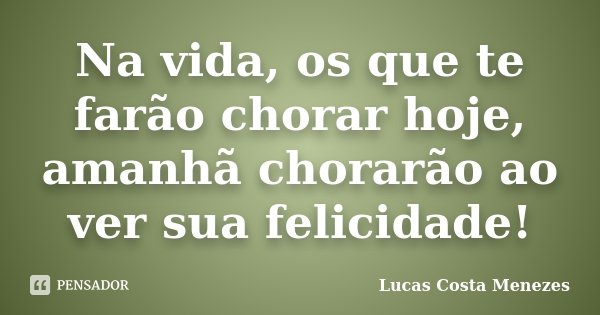 Na vida, os que te farão chorar hoje, amanhã chorarão ao ver sua felicidade!... Frase de Lucas Costa Menezes.