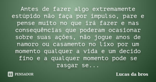 Antes de fazer algo extremamente estúpido não faça por impulso, pare e pense muito no que irá fazer e nas consequências que poderam ocasionar sobre suas ações, ... Frase de Lucas da bros.