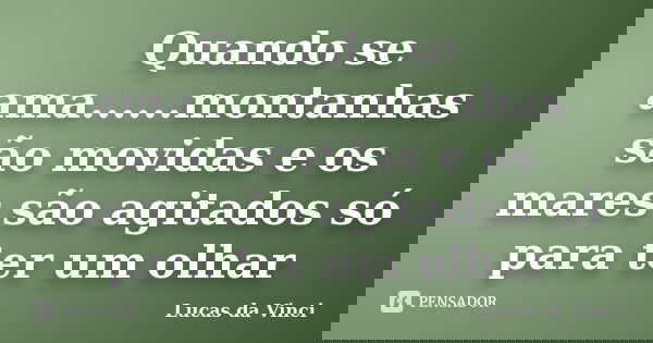 Quando se ama......montanhas são movidas e os mares são agitados só para ter um olhar... Frase de Lucas da Vinci.