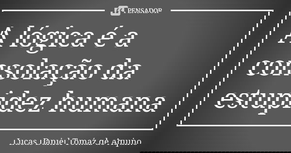 A lógica é a consolação da estupidez humana... Frase de Lucas Daniel Tomáz de Aquino.