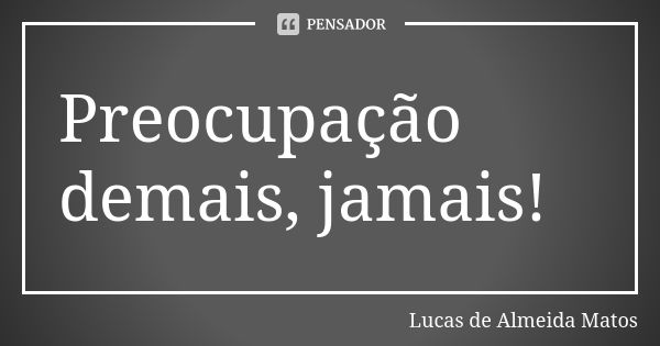 Preocupação demais, jamais!... Frase de Lucas de Almeida Matos.