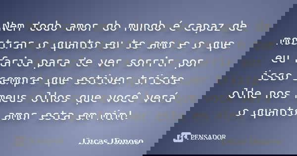 Nem todo amor do mundo é capaz de mostrar o quanto eu te amo e o que eu faria para te ver sorrir por isso sempre que estiver triste olhe nos meus olhos que você... Frase de Lucas Donoso.