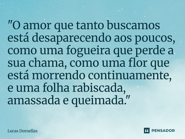 ⁠"O amor que tanto buscamos está desaparecendo aos poucos, como uma fogueira que perde a sua chama, como uma flor que está morrendo continuamente, e uma fo... Frase de Lucas Dornellas.