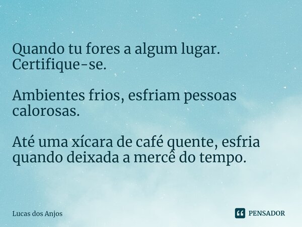 ⁠Quando tu fores a algum lugar. Certifique-se. Ambientes frios, esfriam pessoas calorosas. Até uma xícara de café quente, esfria quando deixada a mercê do tempo... Frase de Lucas dos anjos.