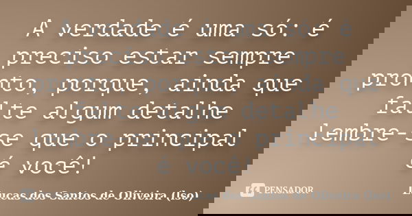 A verdade é uma só: é preciso estar sempre pronto, porque, ainda que falte algum detalhe lembre-se que o principal é você!... Frase de Lucas dos Santos de Oliveira (lso).