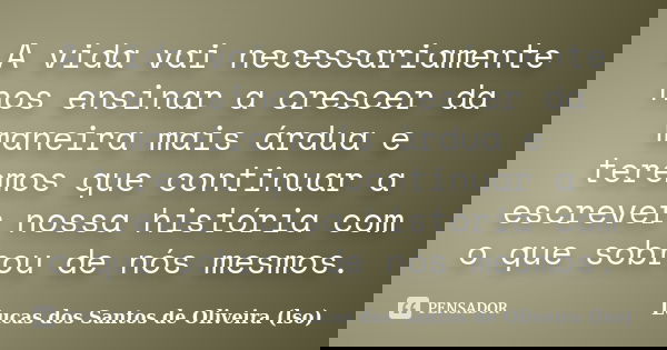 A vida vai necessariamente nos ensinar a crescer da maneira mais árdua e teremos que continuar a escrever nossa história com o que sobrou de nós mesmos.... Frase de Lucas dos Santos de Oliveira (LSO).