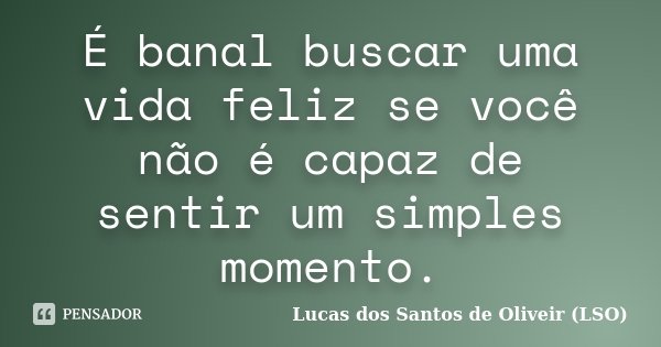 É banal buscar uma vida feliz se você não é capaz de sentir um simples momento.... Frase de Lucas dos Santos de Oliveir (LSO).