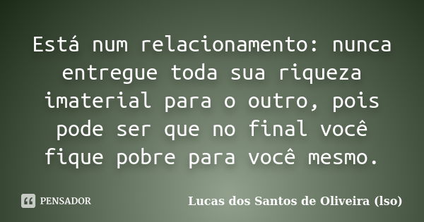 Está num relacionamento: nunca entregue toda sua riqueza imaterial para o outro, pois pode ser que no final você fique pobre para você mesmo.... Frase de Lucas dos Santos de Oliveira (LSO).