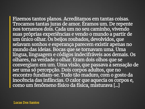 Fizemos tantos planos. Acreditamos em tantas coisas. Trocamos tantas juras de amor. Éramos um. De repente nos tornamos dois. Cada um no seu caminho, vivendo su... Frase de Lucas Dos Santos.