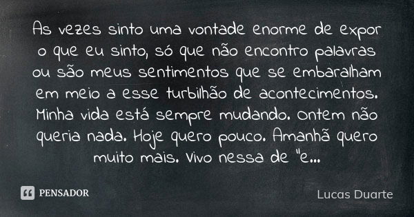 As vezes sinto uma vontade enorme de expor o que eu sinto, só que não encontro palavras ou são meus sentimentos que se embaralham em meio a esse turbilhão de ac... Frase de Lucas Duarte.