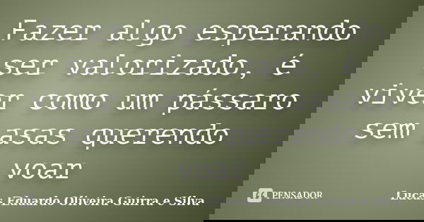 Fazer algo esperando ser valorizado, é viver como um pássaro sem asas querendo voar... Frase de Lucas Eduardo Oliveira Guirra e Silva.
