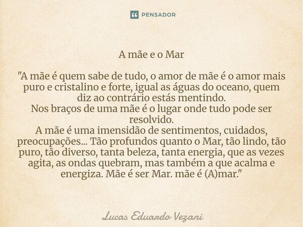 A mãe e o Mar "A mãe é quem sabe de tudo, o amor de mãe é o amor mais puro e cristalino e forte, igual as águas do oceano, quem diz ao contrário estás ment... Frase de Lucas Eduardo Vezani.