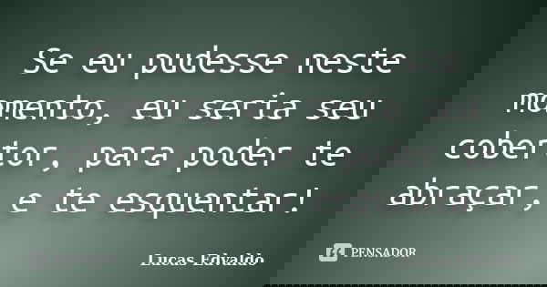 Se eu pudesse neste momento, eu seria seu cobertor, para poder te abraçar, e te esquentar!... Frase de Lucas Edvaldo.