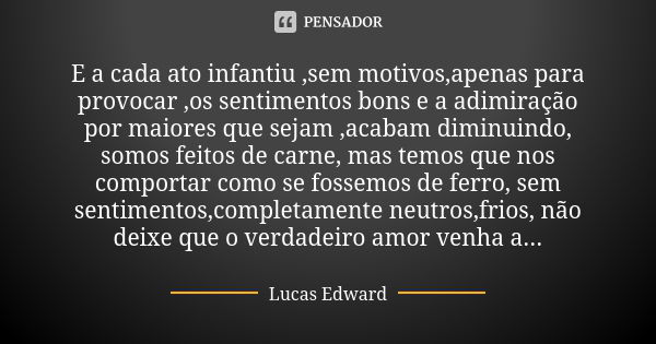 E a cada ato infantiu ,sem motivos,apenas para provocar ,os sentimentos bons e a adimiração por maiores que sejam ,acabam diminuindo, somos feitos de carne, mas... Frase de Lucas Edward.