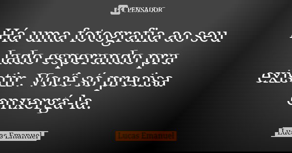 Há uma fotografia ao seu lado esperando pra existir. Você só precisa enxergá-la.... Frase de Lucas Emanuel.
