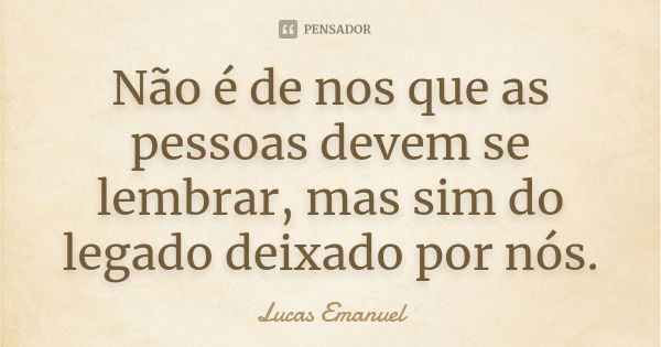 Não é de nos que as pessoas devem se lembrar, mas sim do legado deixado por nós.... Frase de Lucas Emanuel.