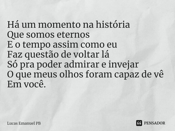Há um momento na história
Que somos eternos
E o tempo assim como eu
Faz questão de voltar lá
Só pra poder admirar e invejar
O que meus olhos foram capaz de vê
E... Frase de Lucas Emanuel PB.