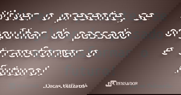Viver o presente, se orgulhar do passado e transformar o futuro!... Frase de Lucas Felizardo.
